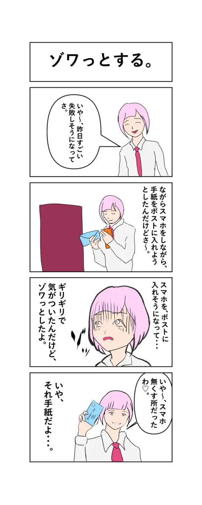 ４コマ漫画
1
いや〜、昨日すごい失敗しそうになってさ。
2
ながらスマホをしながら、手紙をポストに入れようとしたんだけどさ〜。
3
スマホを、ポストに入れそうになって・・・
ギリギリで、気がついたんだけど、ゾワっとしたよ。
4
いや〜、スマホ無くす所だったわ♡。
いや、それ手紙だよ・・・。