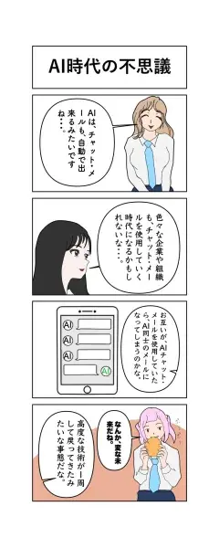 AI時代の不思議
１「AIは、チャット・メールも、自動で出来るみたいですね。」
２「色々な企業や組織も、チャット・メールを使用していく時代になるかもしれないな・・・。」
３「お互いが、AIチャット、メールを使用していたら、AI同士のメールになってしまうのかな？」
４「なんか変な未来だね。」
「高度な技術が、１周して戻ってきたみたいな事態になるのかな？」