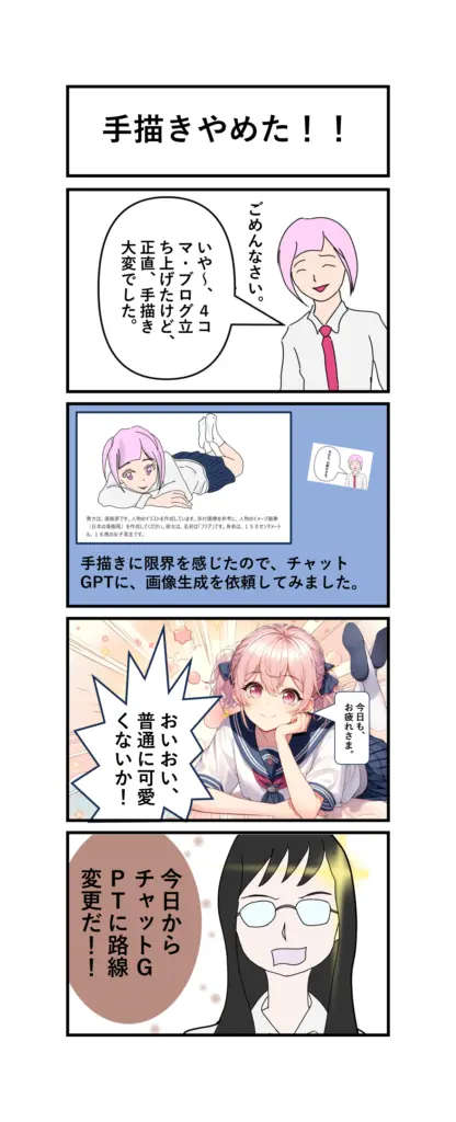 ４コマ漫画
1	
「いや～、４コマ漫画ブログを立ち上げたけど、正直、手描き大変でした。」
2
「手描きに、限界を感じたので、チャットGPTに画像生成を依頼してみました。」
3
「今日も、お疲れさま。」
「おいおい、普通に可愛くないか！」
4
「今日から、チャットGPTに路線変更だ！！」